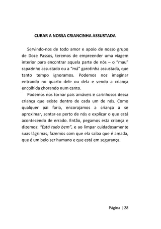 Página | 28
CURAR A NOSSA CRIANCINHA ASSUSTADA
Servindo-nos de todo amor e apoio de nosso grupo
de Doze Passos, teremos de empreender uma viagem
interior para encontrar aquela parte de nós – o “mau”
rapazinho assustado ou a “má” garotinha assustada, que
tanto tempo ignoramos. Podemos nos imaginar
entrando no quarto dele ou dela e vendo a criança
encolhida chorando num canto.
Podemos nos tornar pais amáveis e carinhosos dessa
criança que existe dentro de cada um de nós. Como
qualquer pai faria, encorajamos a criança a se
aproximar, sentar-se perto de nós e explicar o que está
acontecendo de errado. Então, pegamos esta criança e
dizemos: “Está tudo bem”, e ao limpar cuidadosamente
suas lágrimas, fazemos com que ela saiba que é amada,
que é um belo ser humano e que está em segurança.
 