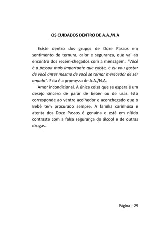 Página | 29
OS CUIDADOS DENTRO DE A.A./N.A
Existe dentro dos grupos de Doze Passos em
sentimento de ternura, calor e segurança, que vai ao
encontro dos recém-chegados com a mensagem: “Você
é a pessoa mais importante que existe, e eu vou gostar
de você antes mesmo de você se tornar merecedor de ser
amado”. Esta é a promessa de A.A./N.A.
Amor incondicional. A única coisa que se espera é um
desejo sincero de parar de beber ou de usar. Isto
corresponde ao ventre acolhedor e aconchegado que o
Bebê tem procurado sempre. A família carinhosa e
atenta dos Doze Passos é genuína e está em nítido
contraste com a falsa segurança do álcool e de outras
drogas.
 