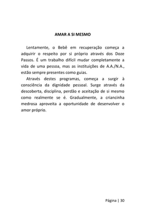 Página | 30
AMAR A SI MESMO
Lentamente, o Bebê em recuperação começa a
adquirir o respeito por si próprio através dos Doze
Passos. É um trabalho difícil mudar completamente a
vida de uma pessoa, mas as instituições de A.A./N.A.,
estão sempre presentes como guias.
Através destes programas, começa a surgir à
consciência da dignidade pessoal. Surge através da
descoberta, disciplina, perdão e aceitação de si mesmo
como realmente se é. Gradualmente, a criancinha
medrosa aproveita a oportunidade de desenvolver o
amor próprio.
 