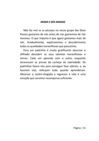 Página | 31
AMAR E SER AMADO
Não faz mal se as pessoas no nosso grupo dos Doze
Passos gostarem de nós antes de nós gostarmos de nós
mesmos. O que importa é que agora gostamos mais de
nós. Gradualmente, exploraremos e descobriremos
todas as qualidades maravilhosas que possuímos.
Para um padrinho é muito gratificante observar o
afilhado descobrir os seus talentos maravilhosos e
únicos. Cada um aprende com o outro, enquanto
atravessam as provas do começo da sobriedade. Os
padrinhos fazem isto para conseguir ficar sóbrios; e, ao
fazerem isto, reforçam tudo quanto aprenderam.
Observar o recém-chegado a regressar à vida é uma
emoção que constitui recompensa suficiente.
 