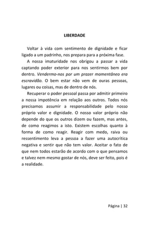 Página | 32
LIBERDADE
Voltar à vida com sentimento de dignidade e ficar
ligado a um padrinho, nos prepara para a próxima fase.
A nossa imaturidade nos obrigou a passar a vida
captando poder exterior para nos sentirmos bem por
dentro. Vendermo-nos por um prazer momentâneo era
escravidão. O bem estar não vem de ouras pessoas,
lugares ou coisas, mas de dentro de nós.
Recuperar o poder pessoal passa por admitir primeiro
a nossa impotência em relação aos outros. Todos nós
precisamos assumir a responsabilidade pelo nosso
próprio valor e dignidade. O nosso valor próprio não
depende do que os outros dizem ou fazem, mas antes,
de como reagimos a isto. Existem escolhas quanto à
forma de como reagir. Reagir com medo, raiva ou
ressentimento leva a pessoa a fazer uma autocrítica
negativa e sentir que não tem valor. Aceitar o fato de
que nem todos estarão de acordo com o que pensamos
e talvez nem mesmo gostar de nós, deve ser feito, pois é
a realidade.
 