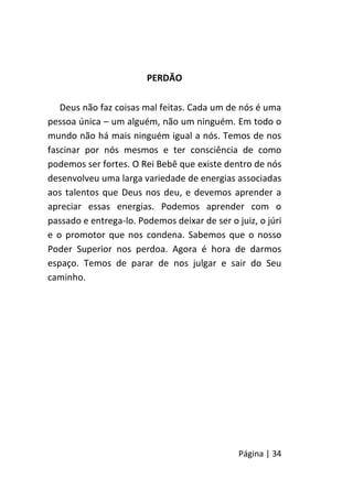 Página | 34
PERDÃO
Deus não faz coisas mal feitas. Cada um de nós é uma
pessoa única – um alguém, não um ninguém. Em todo o
mundo não há mais ninguém igual a nós. Temos de nos
fascinar por nós mesmos e ter consciência de como
podemos ser fortes. O Rei Bebê que existe dentro de nós
desenvolveu uma larga variedade de energias associadas
aos talentos que Deus nos deu, e devemos aprender a
apreciar essas energias. Podemos aprender com o
passado e entrega-lo. Podemos deixar de ser o juiz, o júri
e o promotor que nos condena. Sabemos que o nosso
Poder Superior nos perdoa. Agora é hora de darmos
espaço. Temos de parar de nos julgar e sair do Seu
caminho.
 