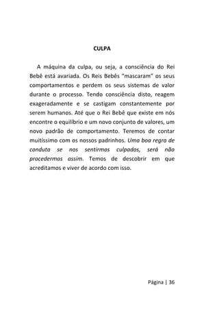 Página | 36
CULPA
A máquina da culpa, ou seja, a consciência do Rei
Bebê está avariada. Os Reis Bebês “mascaram” os seus
comportamentos e perdem os seus sistemas de valor
durante o processo. Tendo consciência disto, reagem
exageradamente e se castigam constantemente por
serem humanos. Até que o Rei Bebê que existe em nós
encontre o equilíbrio e um novo conjunto de valores, um
novo padrão de comportamento. Teremos de contar
muitíssimo com os nossos padrinhos. Uma boa regra de
conduta se nos sentirmos culpados, será não
procedermos assim. Temos de descobrir em que
acreditamos e viver de acordo com isso.
 