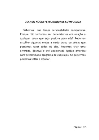 Página | 37
USANDO NOSSA PERSONALIDADE COMPULSIVA
Sabemos que temos personalidades compulsivas.
Porque não tentamos ser dependentes em relação a
qualquer coisa que seja positiva para nós? Podemos
escolher algumas metas a curto prazo ou coisas que
possamos fazer todos os dias. Podemos criar uma
divertida, positiva e até apaixonada ligação amorosa
com determinado programa de exercícios. Se quisermos
podemos voltar a estudar.
 