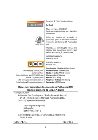 ii
Copyright © 2014, Tom Cunnigham
Rei Bebê
Título em Inglês: KING BABY
Publicado originalmente por: Hazelden
Foundation
Todos os direitos de tradução e
publicação para o território brasileiro
reservados por Editora JCB Publicações
Ltda
PROIBIDA A REPRODUÇÃO TOTAL OU
PARCIAL POR QUAISQUER MEIOS, SEM
PRÉVIA AUTORIZAÇÃO DA EDITORA
IMPRESSO NO BRASIL
Printed in Brazil
1ª Edição Brasileira
Maio de 2014
Infinite Loop Avenue,#304
California Place
Patos de Minas, MG CEP 38700-000
Telefax: (34) 6963-4958
URL: www.jcbpublicacoes.com.br
E-mail: editora@jcbpublicacoes.com
Coordenação Editorial: AMMB Syncro
Projeto Gráfico: MFMB Ilustra
Edição de texto: AMMB Syncro
Diagramação: JCB Desing
Revisão: JCB Desing
Adaptação da Capa: JCB Desing
Ilustração: MFMB Ilustra
Dados Internacionais de Catalogação na Publicação (CIP)
(Câmara Brasileira do Livro, SP, Brasil)
Cunnigham, Tom
Rei Bebê / Tom Cunningham; / Tradução AMMB Syncro/.
– 1ª. Ed. – Minas Gerais: Editora JCB Publicações Ltda.,
2014. – (Dependência química)
Título original: King Baby.
Bibliografia.
ISBN 972-8272-04-9
1. Dependência Química. 2. Compulsão. 3. Tratamento
I. Título II. Série
CDD-717.1 07-7211
 