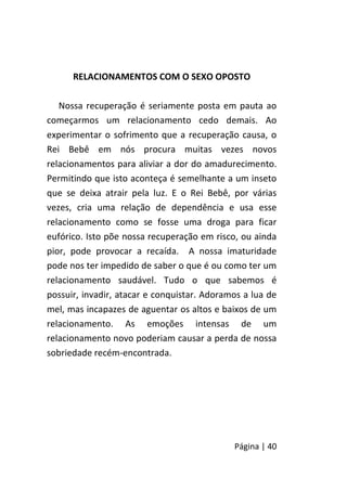 Página | 40
RELACIONAMENTOS COM O SEXO OPOSTO
Nossa recuperação é seriamente posta em pauta ao
começarmos um relacionamento cedo demais. Ao
experimentar o sofrimento que a recuperação causa, o
Rei Bebê em nós procura muitas vezes novos
relacionamentos para aliviar a dor do amadurecimento.
Permitindo que isto aconteça é semelhante a um inseto
que se deixa atrair pela luz. E o Rei Bebê, por várias
vezes, cria uma relação de dependência e usa esse
relacionamento como se fosse uma droga para ficar
eufórico. Isto põe nossa recuperação em risco, ou ainda
pior, pode provocar a recaída. A nossa imaturidade
pode nos ter impedido de saber o que é ou como ter um
relacionamento saudável. Tudo o que sabemos é
possuir, invadir, atacar e conquistar. Adoramos a lua de
mel, mas incapazes de aguentar os altos e baixos de um
relacionamento. As emoções intensas de um
relacionamento novo poderiam causar a perda de nossa
sobriedade recém-encontrada.
 