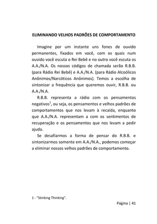 Página | 41
ELIMINANDO VELHOS PADRÕES DE COMPORTAMENTO
Imagine por um instante uns fones de ouvido
permanentes, fixados em você, com os quais num
ouvido você escuta o Rei Bebê e no outro você escuta os
A.A./N.A. Os nossos códigos de chamada serão R.B.B.
(para Rádio Rei Bebê) e A.A./N.A. (para Rádio Alcoólicos
Anônimos/Narcóticos Anônimos). Temos a escolha de
sintonizar a frequência que queremos ouvir, R.B.B. ou
A.A./N.A.
R.B.B. representa a rádio com os pensamentos
negativos1
, ou seja, os pensamentos e velhos padrões de
comportamentos que nos levam à recaída, enquanto
que A.A./N.A. representam a com os sentimentos de
recuperação e os pensamentos que nos levam a pedir
ajuda.
Se desafiarmos a forma de pensar do R.B.B. e
sintonizarmos somente em A.A./N.A., podemos começar
a eliminar nossos velhos padrões de comportamento.
1 - “Stinking Thinking”.
 