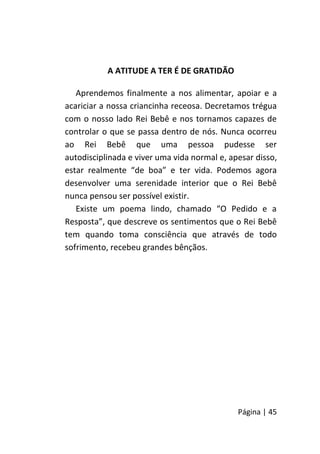 Página | 45
A ATITUDE A TER É DE GRATIDÃO
Aprendemos finalmente a nos alimentar, apoiar e a
acariciar a nossa criancinha receosa. Decretamos trégua
com o nosso lado Rei Bebê e nos tornamos capazes de
controlar o que se passa dentro de nós. Nunca ocorreu
ao Rei Bebê que uma pessoa pudesse ser
autodisciplinada e viver uma vida normal e, apesar disso,
estar realmente “de boa” e ter vida. Podemos agora
desenvolver uma serenidade interior que o Rei Bebê
nunca pensou ser possível existir.
Existe um poema lindo, chamado “O Pedido e a
Resposta”, que descreve os sentimentos que o Rei Bebê
tem quando toma consciência que através de todo
sofrimento, recebeu grandes bênçãos.
 