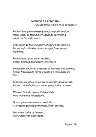 Página | 46
O PEDIDO E A RESPOSTA
(Oração Universal de Ação de Graças)
Pedi a Deus que me desse força para poder realizar,
Nasci fraco, de forma a ser capaz de aprender a
obedecer humildemente.
Pedi saúde de forma a poder atingir coisas maiores,
Recebi enfermidades para conseguir fazer coisas
melhores.
Pedi riquezas para poder ser feliz,
Recebi pobreza para poder ser sensato.
Pedi poder, de forma a receber os louvores dos homens,
Recebi fraqueza de forma a sentir a necessidade de
Deus.
Pedi toda a espécie de coisas para poder gozar a vida,
Recebi a vida de forma a poder gozar todas as coisas.
Não recebi nada do que tinha pedido,
Mas tudo o que necessitava,
Quase que contra a minha vontade,
As orações que não pronunciei foram ouvidas,
Sou, entre todos os homens,
Profundamente abençoado.
 