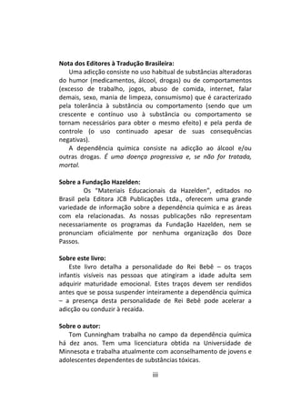 iii
Nota dos Editores à Tradução Brasileira:
Uma adicção consiste no uso habitual de substâncias alteradoras
do humor (medicamentos, álcool, drogas) ou de comportamentos
(excesso de trabalho, jogos, abuso de comida, internet, falar
demais, sexo, mania de limpeza, consumismo) que é caracterizado
pela tolerância à substância ou comportamento (sendo que um
crescente e contínuo uso à substância ou comportamento se
tornam necessários para obter o mesmo efeito) e pela perda de
controle (o uso continuado apesar de suas consequências
negativas).
A dependência química consiste na adicção ao álcool e/ou
outras drogas. É uma doença progressiva e, se não for tratada,
mortal.
Sobre a Fundação Hazelden:
Os “Materiais Educacionais da Hazelden”, editados no
Brasil pela Editora JCB Publicações Ltda., oferecem uma grande
variedade de informação sobre a dependência química e as áreas
com ela relacionadas. As nossas publicações não representam
necessariamente os programas da Fundação Hazelden, nem se
pronunciam oficialmente por nenhuma organização dos Doze
Passos.
Sobre este livro:
Este livro detalha a personalidade do Rei Bebê – os traços
infantis visíveis nas pessoas que atingiram a idade adulta sem
adquirir maturidade emocional. Estes traços devem ser rendidos
antes que se possa suspender inteiramente a dependência química
– a presença desta personalidade de Rei Bebê pode acelerar a
adicção ou conduzir à recaída.
Sobre o autor:
Tom Cunningham trabalha no campo da dependência química
há dez anos. Tem uma licenciatura obtida na Universidade de
Minnesota e trabalha atualmente com aconselhamento de jovens e
adolescentes dependentes de substâncias tóxicas.
 