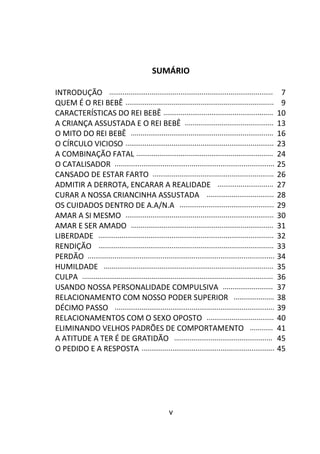 v
SUMÁRIO
INTRODUÇÃO ..................................................................................... 7
QUEM É O REI BEBÊ ............................................................................. 9
CARACTERÍSTICAS DO REI BEBÊ ......................................................... 10
A CRIANÇA ASSUSTADA E O REI BEBÊ .............................................. 13
O MITO DO REI BEBÊ .......................................................................... 16
O CÍRCULO VICIOSO ............................................................................. 23
A COMBINAÇÃO FATAL ....................................................................... 24
O CATALISADOR ................................................................................... 25
CANSADO DE ESTAR FARTO ............................................................... 26
ADMITIR A DERROTA, ENCARAR A REALIDADE ............................. 27
CURAR A NOSSA CRIANCINHA ASSUSTADA ................................... 28
OS CUIDADOS DENTRO DE A.A/N.A ................................................. 29
AMAR A SI MESMO ............................................................................. 30
AMAR E SER AMADO .......................................................................... 31
LIBERDADE ........................................................................................... 32
RENDIÇÃO ........................................................................................... 33
PERDÃO ................................................................................................. 34
HUMILDADE ........................................................................................ 35
CULPA ................................................................................................... 36
USANDO NOSSA PERSONALIDADE COMPULSIVA .......................... 37
RELACIONAMENTO COM NOSSO PODER SUPERIOR ..................... 38
DÉCIMO PASSO ................................................................................... 39
RELACIONAMENTOS COM O SEXO OPOSTO ................................... 40
ELIMINANDO VELHOS PADRÕES DE COMPORTAMENTO ............ 41
A ATITUDE A TER É DE GRATIDÃO ................................................... 45
O PEDIDO E A RESPOSTA ..................................................................... 45
 