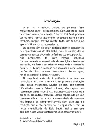 Página | 7
INTRODUÇÃO
O Dr. Harry Tiebout utilizou as palavras “Sua
Majestade o Bebê”, do psicanalista Sigmund Freud, para
descrever uma atitude inata. O termo Rei Bebê poderia
ser de uma forma igualmente adequada Rainha Bebê
também, porque, provavelmente, todos nós temos este
ego infantil no nosso inconsciente.
Os adictos têm de estar particularmente conscientes
das características do Rei Bebê, pois essas atitudes e
comportamentos podem interferir na sua recuperação.
Nos programas de Doze Passos, sentimos
frequentemente a necessidade da rendição e tentamos
praticá-la, na forma de orientar nossa vida e vontades
para Deus. Temos “slogans” que realçam a necessidade
do Terceiro Passo e suas recompensas: Se entregue,
renda-se a Deus1
, Entregar resulta2
.
O reconhecimento da impotência é a base da
rendição, mas o ato da rendição surge com a aceitação
total dessa impotência. Muitos de nós, que sentem
dificuldades com o Primeiro Passo, são capazes de
reconhecer a sua impotência, mas não estão dispostos a
aceitá-la. Em outras palavras, somos capazes de vê-la e
compreendê-la, mas a nossa necessidade de controle
nos impede de comprometermos com este ato de
rendição que é tão necessário. Os egos interferem. A
nossa mentalidade de Reis Bebês insiste em que
guiemos nossa vida e controlemos as nossas vontades.
1 – Let Go and Let God.
2 – What’s Turned Over Turns Out.
 