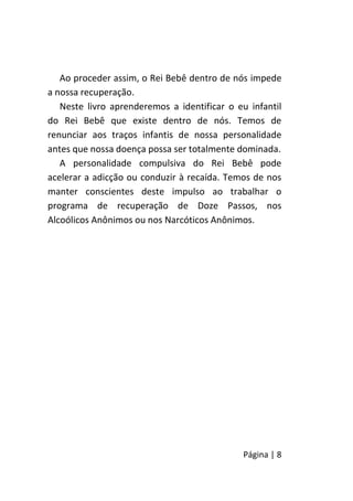 Página | 8
Ao proceder assim, o Rei Bebê dentro de nós impede
a nossa recuperação.
Neste livro aprenderemos a identificar o eu infantil
do Rei Bebê que existe dentro de nós. Temos de
renunciar aos traços infantis de nossa personalidade
antes que nossa doença possa ser totalmente dominada.
A personalidade compulsiva do Rei Bebê pode
acelerar a adicção ou conduzir à recaída. Temos de nos
manter conscientes deste impulso ao trabalhar o
programa de recuperação de Doze Passos, nos
Alcoólicos Anônimos ou nos Narcóticos Anônimos.
 
