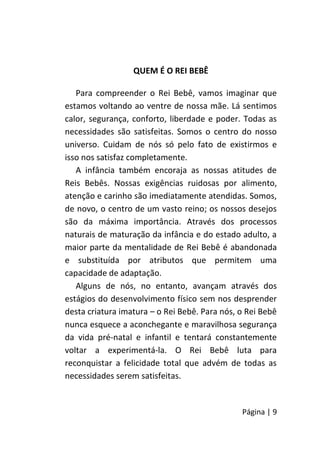 Página | 9
QUEM É O REI BEBÊ
Para compreender o Rei Bebê, vamos imaginar que
estamos voltando ao ventre de nossa mãe. Lá sentimos
calor, segurança, conforto, liberdade e poder. Todas as
necessidades são satisfeitas. Somos o centro do nosso
universo. Cuidam de nós só pelo fato de existirmos e
isso nos satisfaz completamente.
A infância também encoraja as nossas atitudes de
Reis Bebês. Nossas exigências ruidosas por alimento,
atenção e carinho são imediatamente atendidas. Somos,
de novo, o centro de um vasto reino; os nossos desejos
são da máxima importância. Através dos processos
naturais de maturação da infância e do estado adulto, a
maior parte da mentalidade de Rei Bebê é abandonada
e substituída por atributos que permitem uma
capacidade de adaptação.
Alguns de nós, no entanto, avançam através dos
estágios do desenvolvimento físico sem nos desprender
desta criatura imatura – o Rei Bebê. Para nós, o Rei Bebê
nunca esquece a aconchegante e maravilhosa segurança
da vida pré-natal e infantil e tentará constantemente
voltar a experimentá-la. O Rei Bebê luta para
reconquistar a felicidade total que advém de todas as
necessidades serem satisfeitas.
 