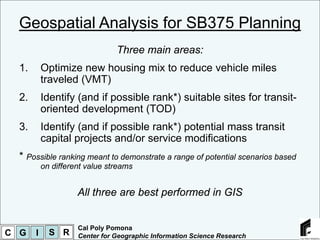 Geospatial Analysis for SB375 Planning
                                Three main areas:
  1.       Optimize new housing mix to reduce vehicle miles
           traveled (VMT)
  2.       Identify (and if possible rank*) suitable sites for transit-
           oriented development (TOD)
  3.       Identify (and if possible rank*) potential mass transit
           capital projects and/or service modifications
  * Possible ranking meant to demonstrate a range of potential scenarios based
           on different value streams


                     All three are best performed in GIS


                     Cal Poly Pomona
C G    I     S R     Center for Geographic Information Science Research
 