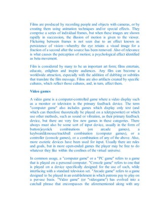 Films are produced by recording people and objects with cameras, or by
creating them using animation techniques and/or special effects. They
comprise a series of individual frames, but when these images are shown
rapidly in succession, the illusion of motion is given to the viewer.
Flickering between frames is not seen due to an effect known as
persistence of vision—whereby the eye retains a visual image for a
fraction of a second after the source has been removed. Also of relevance
is what causes the perception of motion; a psychological effect identified
as beta movement.
Film is considered by many to be an important art form; films entertain,
educate, enlighten and inspire audiences. Any film can become a
worldwide attraction, especially with the addition of dubbing or subtitles
that translate the film message. Films are also artifacts created by specific
cultures, which reflect those cultures, and, in turn, affect them.
Video games
A video game is a computer-controlled game where a video display such
as a monitor or television is the primary feedback device. The term
"computer game" also includes games which display only text (and
which can therefore theoretically be played on a teletypewriter) or which
use other methods, such as sound or vibration, as their primary feedback
device, but there are very few new games in these categories. There
always must also be some sort of input device, usually in the form of
button/joystick combinations (on arcade games), a
keyboard&mouse/trackball combination (computer games), or a
controller (console games), or a combination of any of the above. Also,
more esoteric devices have been used for input. Usually there are rules
and goals, but in more open-ended games the player may be free to do
whatever they like within the confines of the virtual universe.
In common usage, a "computer game" or a "PC game" refers to a game
that is played on a personal computer. "Console game" refers to one that
is played on a device specifically designed for the use of such, while
interfacing with a standard television set. "Arcade game" refers to a game
designed to be played in an establishment in which patrons pay to play on
a per-use basis. "Video game" (or "videogame") has evolved into a
catchall phrase that encompasses the aforementioned along with any
 