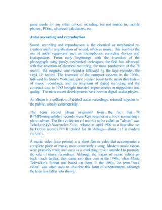 game made for any other device, including, but not limited to, mobile
phones, PDAs, advanced calculators, etc.
Audio recording and reproduction
Sound recording and reproduction is the electrical or mechanical re-
creation and/or amplification of sound, often as music. This involves the
use of audio equipment such as microphones, recording devices and
loudspeakers. From early beginnings with the invention of the
phonograph using purely mechanical techniques, the field has advanced
with the invention of electrical recording, the mass production of the 78
record, the magnetic wire recorder followed by the tape recorder, the
vinyl LP record. The invention of the compact cassette in the 1960s,
followed by Sony's Walkman, gave a major boostto the mass distribution
of music recordings, and the invention of digital recording and the
compact disc in 1983 brought massive improvements in ruggedness and
quality. The most recent developments have been in digital audio players.
An album is a collection of related audio recordings, released together to
the public, usually commercially.
The term record album originated from the fact that 78
RPMPhonographdisc records were kept together in a book resembling a
photo album. The first collection of records to be called an "album" was
Tchaikovsky'sNutcracker Suite, release in April 1909 as a four-disc set
by Odeon records.[7][8] It retailed for 16 shillings—about £15 in modern
currency.
A music video (also promo) is a short film or video that accompanies a
complete piece of music, most commonly a song. Modern music videos
were primarily made and used as a marketing device intended to promote
the sale of music recordings. Although the origins of music videos go
back much further, they came into their own in the 1980s, when Music
Television's format was based on them. In the 1980s, the term "rock
video" was often used to describe this form of entertainment, although
the term has fallen into disuse.
 