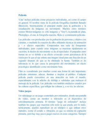 Película
'Cine' incluye películas como proyectos individuales, así como el campo
en general. El nombre viene de la película fotográfica (también llamado
filmstock), históricamente el principal medio para la grabación y la
visualización de imágenes en movimiento. Muchos otros términos
existen Motion-imágenes (o sólo imágenes y "foto"), la pantalla de plata,
Photoplays, el cine, la fotografía muestra, flicks-y comúnmente películas.
Las películas son producidas por la grabación de personas y objetos con
cámaras, o mediante la creación de ellos utilizando técnicas de animación
y / o efectos especiales. Comprenden una serie de fotogramas
individuales, pero cuando estas imágenes se muestran rápidamente en
sucesión, la ilusión de movimiento se da al espectador. El parpadeo entre
tramas no se ve debido a un efecto conocido como persistencia de la
visión-por lo que el ojo retiene una imagen visual para una fracción de un
segundo después de que se ha eliminado la fuente. También es de
relevancia es lo que causa la percepción del movimiento; un efecto
psicológico identificado como movimiento beta.
Film es considerado por muchos como una forma de arte importante;
películas entretener, educar, iluminar e inspirar al público. Cualquier
película puede convertirse en una atracción en todo el mundo,
especialmente con la adición de doblaje o subtítulos que traducen el
mensaje de la película. Las películas son también artefactos creados por
las culturas específicas, que reflejan las culturas y, a su vez, les afectan.
Video juegos
Un videojuego es un juego controlado por ordenador, donde una pantalla
de vídeo, como un monitor o televisión es el dispositivo de
retroalimentación primaria. El término "juego de ordenador" incluye
también los juegos que muestran sólo texto (y que puede, por lo tanto,
teóricamente, pueden reproducir en un teletipo) o que utilizan otros
métodos, como el sonido o vibración, ya que su sistema de captación
primaria, pero hay muy pocos juegos nuevos en estas categorías. Siempre
 