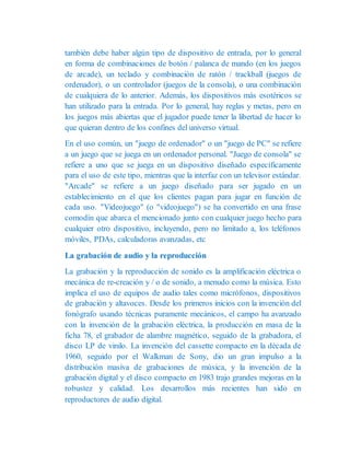también debe haber algún tipo de dispositivo de entrada, por lo general
en forma de combinaciones de botón / palanca de mando (en los juegos
de arcade), un teclado y combinación de ratón / trackball (juegos de
ordenador), o un controlador (juegos de la consola), o una combinación
de cualquiera de lo anterior. Además, los dispositivos más esotéricos se
han utilizado para la entrada. Por lo general, hay reglas y metas, pero en
los juegos más abiertas que el jugador puede tener la libertad de hacer lo
que quieran dentro de los confines del universo virtual.
En el uso común, un "juego de ordenador" o un "juego de PC" se refiere
a un juego que se juega en un ordenador personal. "Juego de consola" se
refiere a uno que se juega en un dispositivo diseñado específicamente
para el uso de este tipo, mientras que la interfaz con un televisor estándar.
"Arcade" se refiere a un juego diseñado para ser jugado en un
establecimiento en el que los clientes pagan para jugar en función de
cada uso. "Videojuego" (o "videojuego") se ha convertido en una frase
comodín que abarca el mencionado junto con cualquier juego hecho para
cualquier otro dispositivo, incluyendo, pero no limitado a, los teléfonos
móviles, PDAs, calculadoras avanzadas, etc
La grabación de audio y la reproducción
La grabación y la reproducción de sonido es la amplificación eléctrica o
mecánica de re-creación y / o de sonido, a menudo como la música. Esto
implica el uso de equipos de audio tales como micrófonos, dispositivos
de grabación y altavoces. Desde los primeros inicios con la invención del
fonógrafo usando técnicas puramente mecánicos, el campo ha avanzado
con la invención de la grabación eléctrica, la producción en masa de la
ficha 78, el grabador de alambre magnético, seguido de la grabadora, el
disco LP de vinilo. La invención del cassette compacto en la década de
1960, seguido por el Walkman de Sony, dio un gran impulso a la
distribución masiva de grabaciones de música, y la invención de la
grabación digital y el disco compacto en 1983 trajo grandes mejoras en la
robustez y calidad. Los desarrollos más recientes han sido en
reproductores de audio digital.
 