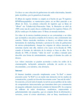 Un disco es una colección de grabaciones de audio relacionadas, lanzado
junto al público, por lo general en el mercado.
El álbum de registro término se originó en el hecho de que 78 registros
RPMPhonographdisc se mantuvieron juntos en un libro parecido a un
álbum de fotos. La primera colección de registros que se llama un
"álbum" era Tchaikovsky'sNutcracker Suite, la liberación en abril de
1909 como una de cuatro discos establecido por los registros Odeon. [7]
[8] Se vendía por 16 chelines-unos 15 libras en moneda moderna .
Un vídeo de la música (también promo) es un cortometraje o un vídeo
que acompaña a una pieza completa de la música, más comúnmente una
canción. Videos musicales modernos se hacen y se utilizan como una
herramienta de marketing destinada a promover la venta de grabaciones
de música principalmente. Aunque los orígenes de videos musicales se
remontan mucho más allá, vinieron a los suyos en la década de 1980,
cuando el formato de televisión de la música se basa en ellos. En la
década de 1980, el término "video de rock" se utiliza a menudo para
describir esta forma de entretenimiento, aunque el término ha caído en
desuso.
Los vídeos musicales se pueden acomodar a todos los estilos de la
cinematografía, incluyendo animación, películas de acción en vivo,
documentales, y no narrativa, cine abstracto.
Internet
El Internet (también conocida simplemente como "la Red" o menor
precisión como "la Web") es un medio más interactivo de los medios de
comunicación, y puede ser descrito brevemente como "una red de redes".
En concreto, es la de todo el mundo, la red de acceso público de las redes
de computadoras interconectadas que transmiten datos por conmutación
de paquetes utilizando el protocolo estándar de Internet (IP). Se compone
de millones de redes domésticas, académicas, empresariales y
gubernamentales más pequeñas, que en conjunto llevan la información y
servicios, como el correo electrónico, chat en línea, transferencia de
 