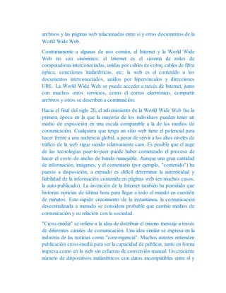 archivos y las páginas web relacionadas entre sí y otros documentos de la
World Wide Web.
Contrariamente a algunas de uso común, el Internet y la World Wide
Web no son sinónimos: el Internet es el sistema de redes de
computadoras interconectadas, unidas por cables de cobre, cables de fibra
óptica, conexiones inalámbricas, etc; la web es el contenido o los
documentos interconectados, unidos por hipervínculos y direcciones
URL. La World Wide Web se puede acceder a través de Internet, junto
con muchos otros servicios, como el correo electrónico, compartir
archivos y otros se describen a continuación.
Hacia el final del siglo 20, el advenimiento de la World Wide Web fue la
primera época en la que la mayoría de los individuos pueden tener un
medio de exposición en una escala comparable a la de los medios de
comunicación. Cualquiera que tenga un sitio web tiene el potencial para
hacer frente a una audiencia global, a pesar de servir a los altos niveles de
tráfico de la web sigue siendo relativamente caro. Es posible que el auge
de las tecnologías peer-to-peer puede haber comenzado el proceso de
hacer el costo de ancho de banda manejable. Aunque una gran cantidad
de información, imágenes, y el comentario (por ejemplo, "contenido") ha
puesto a disposición, a menudo es difícil determinar la autenticidad y
fiabilidad de la información contenida en páginas web (en muchos casos,
la auto-publicado). La invención de la Internet también ha permitido que
historias noticias de última hora para llegar a todo el mundo en cuestión
de minutos. Este rápido crecimiento de la instantánea, la comunicación
descentralizada a menudo se considera probable que cambie medios de
comunicación y su relación con la sociedad.
"Cross-media" se refiere a la idea de distribuir el mismo mensaje a través
de diferentes canales de comunicación. Una idea similar se expresa en la
industria de las noticias como "convergencia". Muchos autores entienden
publicación cross-media para ser la capacidad de publicar, tanto en forma
impresa como en la web sin esfuerzo de conversión manual. Un creciente
número de dispositivos inalámbricos con datos incompatibles entre sí y
 
