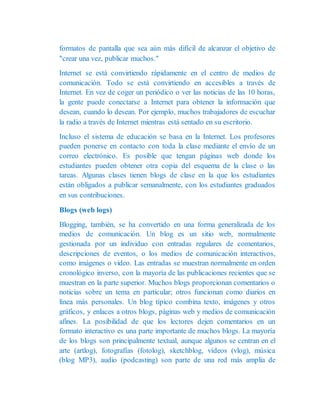 formatos de pantalla que sea aún más difícil de alcanzar el objetivo de
"crear una vez, publicar muchos."
Internet se está convirtiendo rápidamente en el centro de medios de
comunicación. Todo se está convirtiendo en accesibles a través de
Internet. En vez de coger un periódico o ver las noticias de las 10 horas,
la gente puede conectarse a Internet para obtener la información que
desean, cuando lo desean. Por ejemplo, muchos trabajadores de escuchar
la radio a través de Internet mientras está sentado en su escritorio.
Incluso el sistema de educación se basa en la Internet. Los profesores
pueden ponerse en contacto con toda la clase mediante el envío de un
correo electrónico. Es posible que tengan páginas web donde los
estudiantes pueden obtener otra copia del esquema de la clase o las
tareas. Algunas clases tienen blogs de clase en la que los estudiantes
están obligados a publicar semanalmente, con los estudiantes graduados
en sus contribuciones.
Blogs (web logs)
Blogging, también, se ha convertido en una forma generalizada de los
medios de comunicación. Un blog es un sitio web, normalmente
gestionada por un individuo con entradas regulares de comentarios,
descripciones de eventos, o los medios de comunicación interactivos,
como imágenes o video. Las entradas se muestran normalmente en orden
cronológico inverso, con la mayoría de las publicaciones recientes que se
muestran en la parte superior. Muchos blogs proporcionan comentarios o
noticias sobre un tema en particular; otros funcionan como diarios en
línea más personales. Un blog típico combina texto, imágenes y otros
gráficos, y enlaces a otros blogs, páginas web y medios de comunicación
afines. La posibilidad de que los lectores dejen comentarios en un
formato interactivo es una parte importante de muchos blogs. La mayoría
de los blogs son principalmente textual, aunque algunos se centran en el
arte (artlog), fotografías (fotolog), sketchblog, vídeos (vlog), música
(blog MP3), audio (podcasting) son parte de una red más amplia de
 