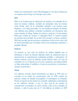 medios de comunicación social. Microblogging es otro tipo de blogs que
se compone de los blogs con mensajes muy cortos.
RSS
RSS es un formato para la sindicación de noticias y el contenido de los
sitios de noticias similares, incluidas las principales sitios de noticias
como Wired, sitios de la comunidad orientado a las noticias como
Slashdot, y los blogs personales. Es una familia de formatos de fuentes
web utilizada para publicar contenido actualizado con frecuencia, tales
como entradas de blogs, titulares de noticias y podcasts. Un documento
RSS (que se llama un "avance" o "agregador Web" o "canal") contiene
un resumen del contenido de un sitio web asociado o el texto completo.
RSS hace posible que las personas a mantenerse al día con los sitios web
de forma automática que se pueden verter en los programas especiales o
pantallas filtradas.
Podcast
Un podcast es una serie de archivos de medios digitales que se
distribuyen a través de Internet utilizando feeds de sindicación para su
reproducción en reproductores multimedia portátiles y ordenadores. El
término podcast, como de difusión, puede referirse tanto a la serie de
contenido en sí o el método por el cual es sindicado; esta última también
se llama podcasting. El anfitrión o el autor de un podcast se denomina a
menudo un podcaster.
Móvil
Los teléfonos móviles fueron introducidos en Japón en 1979, pero se
convirtió en un medio de comunicación sólo en 1998, cuando las
primeras señales de llamada descargables se introdujeron en Finlandia.
Pronto la mayoría de las formas de contenido multimedia se introdujeron
en los teléfonos móviles, y hoy el valor total de los medios de
comunicación consumidos en torres móviles sobre el de contenido de
Internet, y valió la pena más de 31 mil millones de dólares en 2007
 