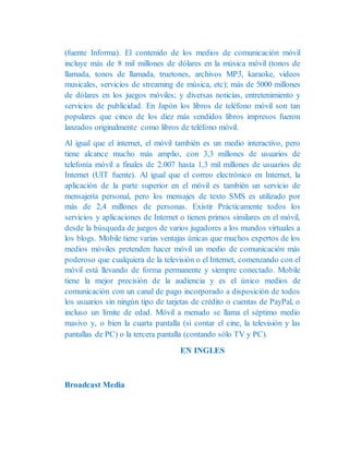 (fuente Informa). El contenido de los medios de comunicación móvil
incluye más de 8 mil millones de dólares en la música móvil (tonos de
llamada, tonos de llamada, truetones, archivos MP3, karaoke, videos
musicales, servicios de streaming de música, etc); más de 5000 millones
de dólares en los juegos móviles; y diversas noticias, entretenimiento y
servicios de publicidad. En Japón los libros de teléfono móvil son tan
populares que cinco de los diez más vendidos libros impresos fueron
lanzados originalmente como libros de teléfono móvil.
Al igual que el internet, el móvil también es un medio interactivo, pero
tiene alcance mucho más amplio, con 3,3 millones de usuarios de
telefonía móvil a finales de 2.007 hasta 1,3 mil millones de usuarios de
Internet (UIT fuente). Al igual que el correo electrónico en Internet, la
aplicación de la parte superior en el móvil es también un servicio de
mensajería personal, pero los mensajes de texto SMS es utilizado por
más de 2,4 millones de personas. Existir Prácticamente todos los
servicios y aplicaciones de Internet o tienen primos similares en el móvil,
desde la búsqueda de juegos de varios jugadores a los mundos virtuales a
los blogs. Mobile tiene varias ventajas únicas que muchos expertos de los
medios móviles pretenden hacer móvil un medio de comunicación más
poderoso que cualquiera de la televisión o el Internet, comenzando con el
móvil está llevando de forma permanente y siempre conectado. Mobile
tiene la mejor precisión de la audiencia y es el único medios de
comunicación con un canal de pago incorporado a disposición de todos
los usuarios sin ningún tipo de tarjetas de crédito o cuentas de PayPal, o
incluso un límite de edad. Móvil a menudo se llama el séptimo medio
masivo y, o bien la cuarta pantalla (si contar el cine, la televisión y las
pantallas de PC) o la tercera pantalla (contando sólo TV y PC).
EN INGLES
Broadcast Media
 
