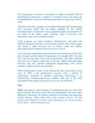 The sequencing of content in a broadcast is called a schedule. With all
technological endeavours a number of technical terms and slang are
developed please see the list of broadcasting terms for a glossary of terms
used.
Television and radio programs are distributed through radio broadcasting
over frequency bands that are highly regulated by the Federal
Communications Commission. Such regulation includes determination of
the width of the bands, range, licencing, types of receivers and
transmitters used, and acceptable content.
Cable programs are often broadcast simultaneously with radio and
television programs, but have a more limited audience. By coding signals
and having a cable converter box in homes, cable also enables
subscription-based channels and pay-per-view services.
A broadcasting organisation may broadcast several programs at the same
time, through several channels (frequencies), for example BBC One and
Two. On the other hand, two or more organisations may share a channel
and each use it during a fixed part of the day. Digital radio and digital
television may also transmit multiplexed programming, with several
channels compressed into one ensemble.
When broadcasting is done via the Internet the term webcasting is often
used. In 2004 a new phenomenon occurred when a number of
technologies combined to produce podcasting. Podcasting is an
asynchronous broadcast/narrowcast medium, with one of the main
proponents being Adam Curry and his associates the Podshow.
Film
'Film' encompasses motion pictures as individual projects, as well as the
field in general. The name comes from the photographic film (also called
filmstock), historically the primary medium for recording and displaying
motion pictures. Many other terms exist—motion pictures (or just
pictures and "picture"), the silver screen, photoplays, the cinema, picture
shows, flicks—and commonly movies.
 