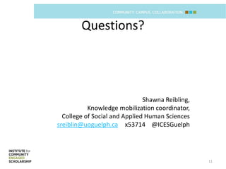 Questions?




                               Shawna Reibling,
           Knowledge mobilization coordinator,
  College of Social and Applied Human Sciences
sreiblin@uoguelph.ca x53714 @ICESGuelph




                                                  11
 