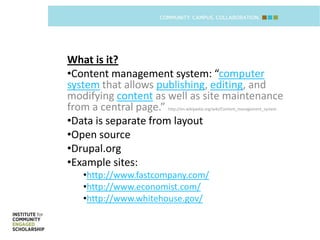 What is it?
•Content management system: “computer
system that allows publishing, editing, and
modifying content as well as site maintenance
from a central page.”http://en.wikipedia.org/wiki/Content_management_system


•Data is separate from layout
•Open source
•Drupal.org
•Example sites:
   •http://www.fastcompany.com/
   •http://www.economist.com/
   •http://www.whitehouse.gov/
 