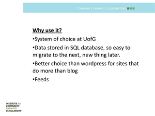 Why use it?
•System of choice at UofG
•Data stored in SQL database, so easy to
migrate to the next, new thing later.
•Better choice than wordpress for sites that
do more than blog
•Feeds
 