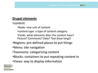 Drupal elements
•content
   •Node: new unit of content
   •content type: a type of content category
   •Fields: what elements does the content have?
   Picture? Comments? Date? Text (how long)?
•Regions: pre-defined places to put things
•Menu: site navigation
•Taxonomy: categorizing content
•Blocks: containers to put repeating content in
•Views: way to display information
 