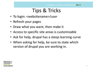 Tips & Tricks
•   To login: <websitename>/user
•   Refresh your pages
•   Draw what you want, then make it
•   Access to specific site areas is customizable
•   Ask for help, drupal has a steep learning curve
•   When asking for help, be sure to state which
    version of drupal you are working in.




                                                      9
 