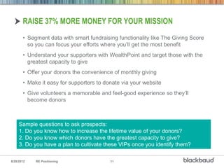 RAISE 37% MORE MONEY FOR YOUR MISSION
       • Segment data with smart fundraising functionality like The Giving Score
         so you can focus your efforts where you’ll get the most benefit
       • Understand your supporters with WealthPoint and target those with the
         greatest capacity to give
       • Offer your donors the convenience of monthly giving
       • Make it easy for supporters to donate via your website
       • Give volunteers a memorable and feel-good experience so they’ll
         become donors



     Sample questions to ask prospects:
     1. Do you know how to increase the lifetime value of your donors?
     2. Do you know which donors have the greatest capacity to give?
     3. Do you have a plan to cultivate these VIPs once you identify them?

8/28/2012   RE Positioning                11
 