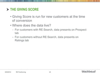 THE GIVING SCORE
       • Giving Score is run for new customers at the time
         of conversion
       • Where does the data live?
            - For customers with RE:Search, data presents on Prospect
              tab
            - For customers without RE:Search, data presents on
              Ratings tab




8/28/2012     RE Positioning            25
 