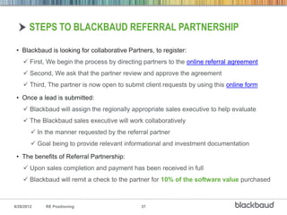 STEPS TO BLACKBAUD REFERRAL PARTNERSHIP

 • Blackbaud is looking for collaborative Partners, to register:
     First, We begin the process by directing partners to the online referral agreement
     Second, We ask that the partner review and approve the agreement
     Third, The partner is now open to submit client requests by using this online form

 • Once a lead is submitted:
     Blackbaud will assign the regionally appropriate sales executive to help evaluate
     The Blackbaud sales executive will work collaboratively
         In the manner requested by the referral partner
         Goal being to provide relevant informational and investment documentation

 • The benefits of Referral Partnership:
     Upon sales completion and payment has been received in full
     Blackbaud will remit a check to the partner for 10% of the software value purchased



8/28/2012    RE Positioning                    37
 