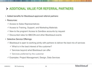 ADDITIONAL VALUE FOR REFERRAL PARTNERS

 • Added benefits for Blackbaud approved referral partners:

 • Resources:
     Access to Sales Representatives
     Access to Training, Support, and Marketing Materials
     New to the program! Access to Sandbox accounts by request
     Discounted rates for BBCON and other Blackbaud events

 • Selective Service Offerings:
     Blackbaud is open to working jointly with partners to deliver the best mix of services
         What is in the best interest of the customer?
         Services beyond what Blackbaud can offer
         Services preferred by the customer
     Examples: Project Management, Design, Data Services



8/28/2012    RE Positioning                    38
 