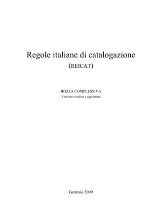 Regole italiane di catalogazione
               (REICAT)


          BOZZA COMPLESSIVA
          Versione riveduta e aggiornata




               Gennaio 2009
 