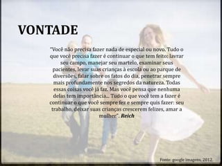 VONTADE
“Você não precisa fazer nada de especial ou novo. Tudo o
que você precisa fazer é continuar o que tem feito: lavrar
seu campo, manejar seu martelo, examinar seus
pacientes, levar suas crianças à escola ou ao parque de
diversões, falar sobre os fatos do dia, penetrar sempre
mais profundamente nos segredos da natureza. Todas
essas coisas você já faz. Mas você pensa que nenhuma
delas tem importância... Tudo o que você tem a fazer é
continuar o que você sempre fez e sempre quis fazer: seu
trabalho, deixar suas crianças crescerem felizes, amar a
mulher". Reich
Fonte: google imagens, 2012.
 