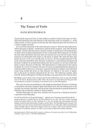 4
The Tenses of Verbs
HANS REICHENBACH
A particularly important form of token-reflexive symbol is found in the tenses of verbs.
The tenses determine time with reference to the time point of the act of speech, i.e., of the
token uttered. A closer analysis reveals that the time indication given by the tenses is of
a rather complex structure.
Let us call the time point of the token the point of speech. Then the three indications,
‘before the point of speech’, ‘simultaneous with the point of speech’, and ‘after the point
of speech’, furnish only three tenses; since the number of verb tenses is obviously greater,
we need a more complex interpretation. From a sentence like ‘Peter had gone’ we see that
the time order expressed in the tense does not concern one event, but two events, whose
positions are determined with respect to the point of speech. We shall call these time
points the point of the event and the point of reference. In the example the point of the
event is the time when Peter went; the point of reference is a time between this point and
the point of speech. In an individual sentence like the one given it is not clear which time
point is used as the point of reference. This determination is rather given by the context
of speech. In a story, for instance, the series of events recounted determines the point of
reference which in this case is in the past, seen from the point of speech; some individual
events lying outside this point are then referred, not directly to the point of speech,
but to this point of reference determined by the story. The following example, taken
from W. Somerset Maugham’s Of Human Bondage, may make these time relations clear:
But Philip ceased to think of her a moment after he had settled down in his carriage. He thought
only of the future. He had written to Mrs. Otter, the massie`re to whom Hayward had given him
an introduction, and had in his pocket an invitation to tea on the following day.
The series of events recounted here in the simple past determine the point of reference
as lying before the point of speech. Some individual events, like the settling down in the
carriage, the writing of the letter, and the giving of the introduction, precede the point of
reference and are therefore related in the past perfect.
Another illustration for these time relations may be given by a historical narrative,
a quotation from Macaulay:
In 1678 the whole face of things had changed . . . eighteen years of misgovernment had made the . . .
majority desirous to obtain security for their liberties at any risk. The fury of their returning
loyalty had spent itself in its first outbreak. In a very few months they had hanged and half-
hanged, quartered and emboweled, enough to satisfy them. The Roundhead party seemed to be
not merely overcome, but too much broken and scattered ever to rally again. Then commenced the
reflux of public opinion. The nation began to find out to what a man it had intrusted without
conditions all its dearest interests, on what a man it had lavished all its fondest affection.
Hans Reichenbach, ‘The Tenses of Verbs’ section 51 of Elements of Symbolic Logic (New York: The Macmillan
Company, 1947), 287–98. # 1947 Maria Reichenbach.
 