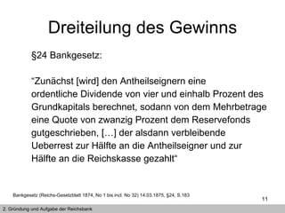 §24 Bankgesetz: “ Zunächst [wird] den Antheilseignern eine ordentliche Dividende von vier und einhalb Prozent des Grundkapitals berechnet, sodann von dem Mehrbetrage eine Quote von zwanzig Prozent dem Reservefonds gutgeschrieben, […] der alsdann verbleibende Ueberrest zur Hälfte an die Antheilseigner und zur Hälfte an die Reichskasse gezahlt“  Bankgesetz (Reichs-Gesetzblatt 1874, No 1 bis incl. No 32) 14.03.1875, §24, S.183 2. Gründung und Aufgabe der Reichsbank Dreiteilung des Gewinns 