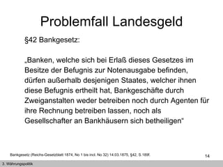 §42 Bankgesetz:  „ Banken, welche sich bei Erlaß dieses Gesetzes im Besitze der Befugnis zur Notenausgabe befinden, dürfen außerhalb desjenigen Staates, welcher ihnen diese Befugnis ertheilt hat, Bankgeschäfte durch Zweiganstalten weder betreiben noch durch Agenten für ihre Rechnung betreiben lassen, noch als Gesellschafter an Bankhäusern sich betheiligen“  Bankgesetz (Reichs-Gesetzblatt 1874, No 1 bis incl. No 32) 14.03.1875, §42, S.189f. Problemfall Landesgeld 3. Währungspolitik 