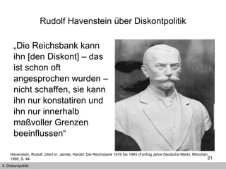 Rudolf Havenstein über Diskontpolitik „ Die Reichsbank kann ihn [den Diskont] – das ist schon oft angesprochen wurden – nicht schaffen, sie kann ihn nur konstatiren und ihn nur innerhalb maßvoller Grenzen beeinflussen“  Havenstein, Rudolf, zitiert in: James, Harold: Die Reichsbank 1876 bis 1945 (Fünfzig Jahre Deutsche Mark), München 1998, S. 44  4. Diskontpolitik 