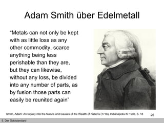 Adam Smith über Edelmetall “ Metals can not only be kept with as little loss as any other commodity, scarce anything being less perishable than they are, but they can likewise, without any loss, be divided into any number of parts, as by fusion those parts can easily be reunited again”   Smith, Adam: An Inquiry into the Nature and Causes of the Wealth of Nations (1776), Indianapolis IN 1993, S. 18   5. Der Goldstandard 