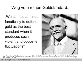 Weg vom reinen Goldstandard... „ We cannot continue fanatically to defend gold as the best standard when it produces such violent and opposite fluctuations“   Vgl. Fisher, Irving: The Equation of Exchange, 1896 – 1910 (The American Economic Review, Vol. 1, No. 2), Nashville TN Juni 1911, S. 305   6. Die Banking Theorie und die Real Bills Doktrin 