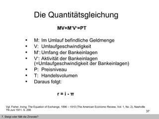 MV+M’V‘=PT   M: Im Umlauf befindliche Geldmenge V: Umlaufgeschwindigkeit M‘: Umfang der Bankeinlagen V‘: Aktivität der Bankeinlagen (=Umlaufgeschwindigkeit der Bankeinlagen) P: Preisniveau T: Handelsvolumen Daraus folgt: r = i - π   Die Quantitätsgleichung  Vgl. Fisher, Irving: The Equation of Exchange, 1896 – 1910 (The American Economic Review, Vol. 1, No. 2), Nashville TN Juni 1911, S. 296   7. Steigt oder fällt die Zinsrate? 