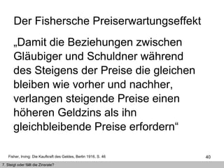 „ Damit die Beziehungen zwischen Gläubiger und Schuldner während des Steigens der Preise die gleichen bleiben wie vorher und nachher, verlangen steigende Preise einen höheren Geldzins als ihn  gleichbleibende Preise erfordern“  Der Fishersche Preiserwartungseffekt  Fisher, Irving: Die Kaufkraft des Geldes, Berlin 1916, S. 46 7. Steigt oder fällt die Zinsrate? 
