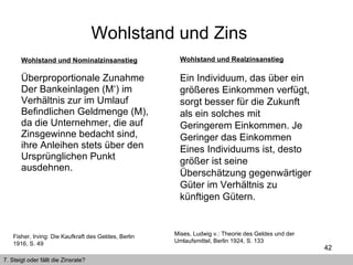 Wohlstand und Nominalzinsanstieg Überproportionale Zunahme Der Bankeinlagen (M‘) im Verhältnis zur im Umlauf Befindlichen Geldmenge (M), da die Unternehmer, die auf Zinsgewinne bedacht sind, ihre Anleihen stets über den Ursprünglichen Punkt  ausdehnen. Wohlstand und Zins  7. Steigt oder fällt die Zinsrate? Fisher, Irving: Die Kaufkraft des Geldes, Berlin 1916, S. 49 Wohlstand und Realzinsanstieg Ein Individuum, das über ein größeres Einkommen verfügt, sorgt besser für die Zukunft als ein solches mit Geringerem Einkommen. Je Geringer das Einkommen  Eines Individuums ist, desto größer ist seine Überschätzung gegenwärtiger Güter im Verhältnis zu künftigen Gütern. Mises, Ludwig v.: Theorie des Geldes und der Umlaufsmittel, Berlin 1924, S. 133 