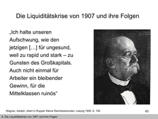 Die Liquiditätskrise von 1907 und ihre Folgen   „ Ich halte unseren Aufschwung, wie den jetzigen […] für ungesund, weil zu rapid und stark – zu Gunsten des Großkapitals. Auch nicht einmal für Arbeiter ein bleibender Gewinn, für die Mittelklassen ruinös“  Wagner, Adolph, zitiert in Ruppel: Kleine Reichsbanknoten, Leipzig 1908, S. 159  8. Die Liquiditätskrise von 1907 und ihre Folgen 